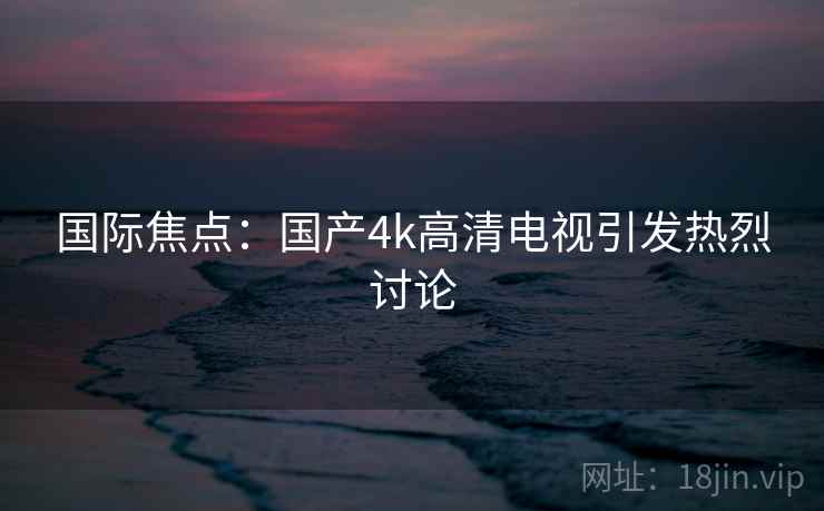 国际焦点：国产4k高清电视引发热烈讨论  第1张