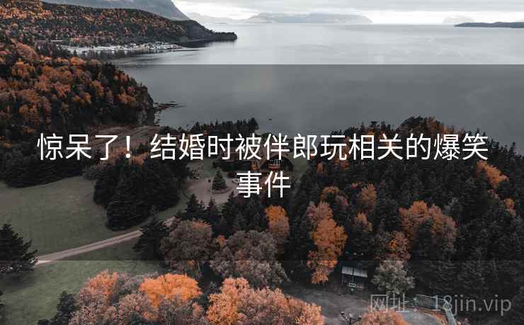 惊呆了！结婚时被伴郎玩相关的爆笑事件