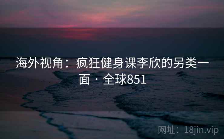 海外视角：疯狂健身课李欣的另类一面 · 全球851  第1张