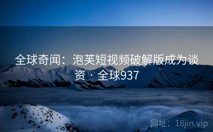 全球奇闻：泡芙短视频破解版成为谈资 · 全球937