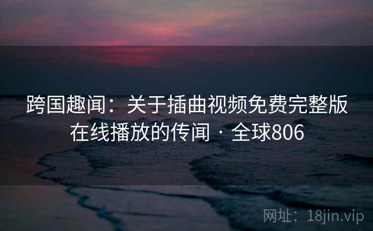 跨国趣闻:关于插曲视频免费完整版在线播放的传闻 · 全球806 第2张 跨国趣闻:关于插曲视频免费完整版在线播放的传闻 · 全球806 第2张