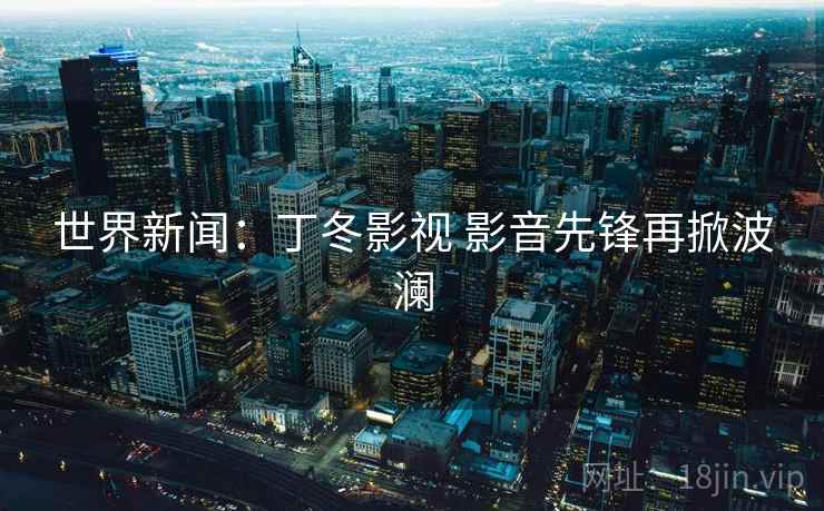 世界新闻:丁冬影视 影音先锋再掀波澜 第2张 世界新闻:丁冬影视 影音先锋再掀波澜 第2张