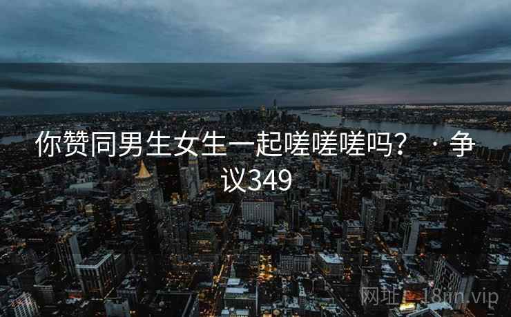 你赞同男生女生一起嗟嗟嗟吗? · 争议349 第1张 你赞同男生女生一起嗟嗟嗟吗? · 争议349 第1张